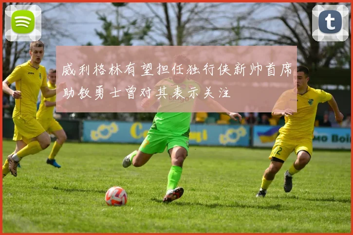 威利格林有望担任独行侠新帅首席助教勇士曾对其表示关注