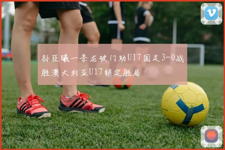 孙臣曦一条龙破门助U17国足3-0战胜澳大利亚U17锁定胜局