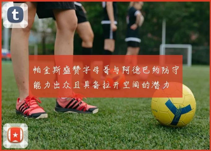 帕金斯盛赞字母哥与阿德巴约防守能力出众且具备拉开空间的潜力