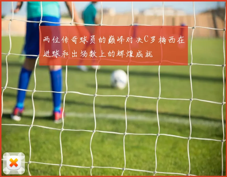 两位传奇球员的巅峰对决C罗梅西在进球和出场数上的辉煌成就