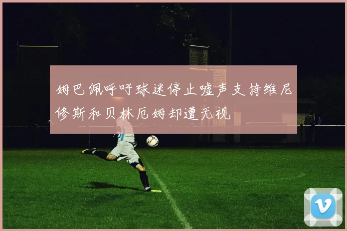 姆巴佩呼吁球迷停止嘘声支持维尼修斯和贝林厄姆却遭无视