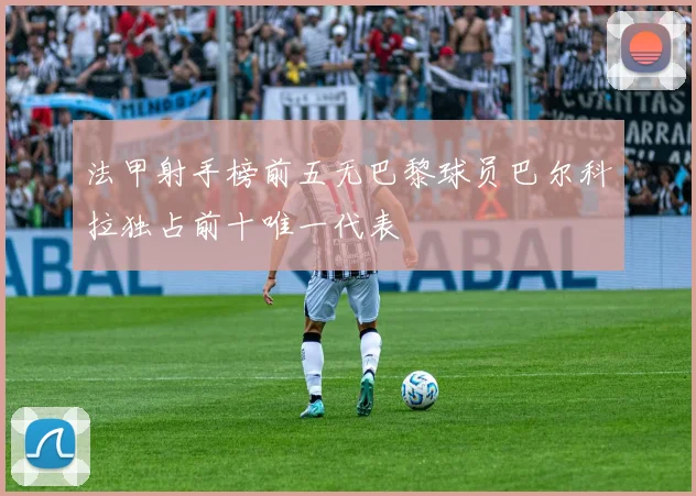 法甲射手榜前五无巴黎球员巴尔科拉独占前十唯一代表