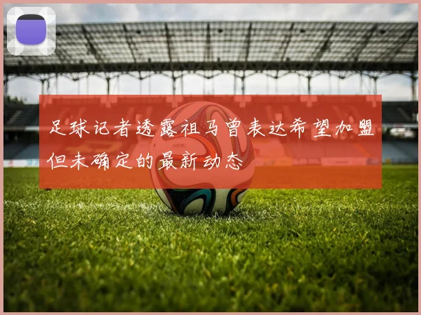 足球记者透露祖马曾表达希望加盟但未确定的最新动态