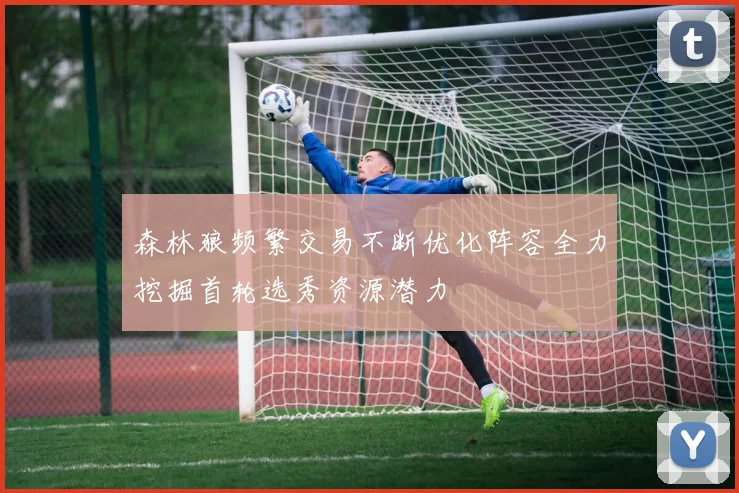 森林狼频繁交易不断优化阵容全力挖掘首轮选秀资源潜力
