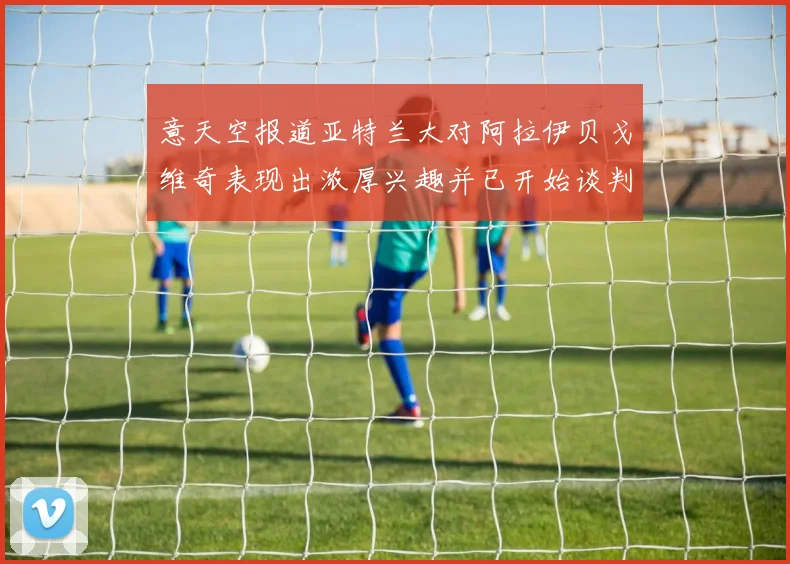 意天空报道亚特兰大对阿拉伊贝戈维奇表现出浓厚兴趣并已开始谈判
