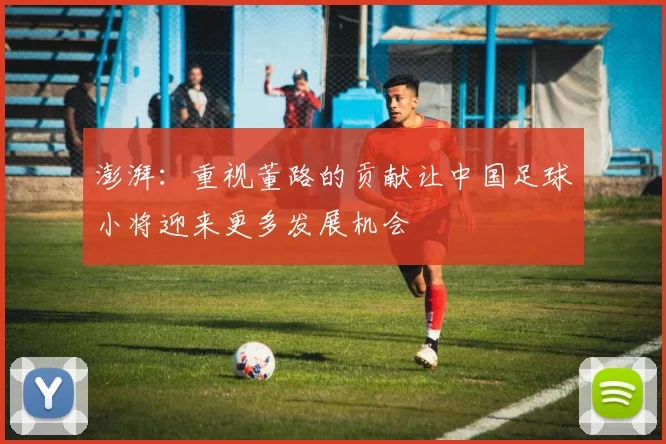澎湃：重视董路的贡献让中国足球小将迎来更多发展机会