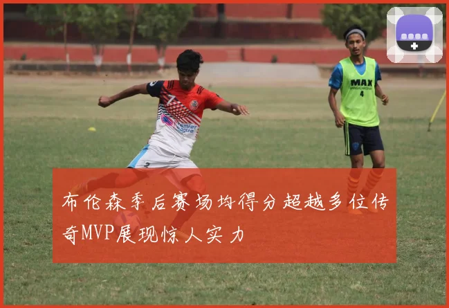 布伦森季后赛场均得分超越多位传奇MVP展现惊人实力