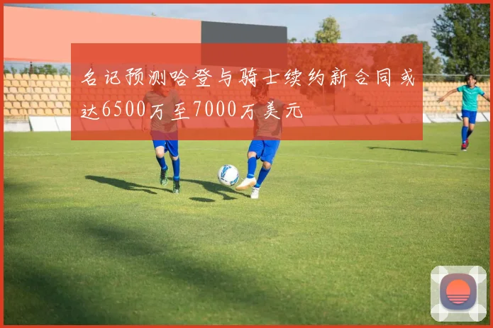 名记预测哈登与骑士续约新合同或达6500万至7000万美元