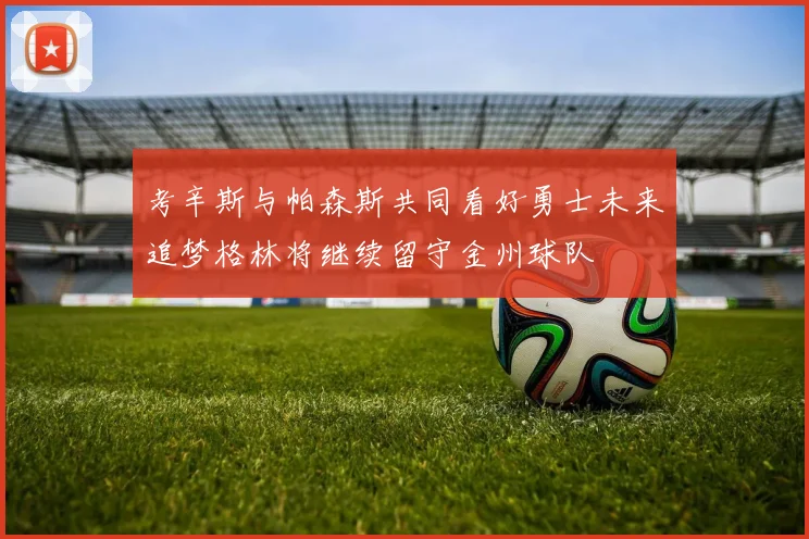 考辛斯与帕森斯共同看好勇士未来追梦格林将继续留守金州球队