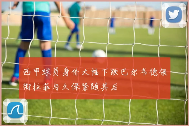 西甲球员身价大幅下跌巴尔韦德领衔拉菲与久保紧随其后