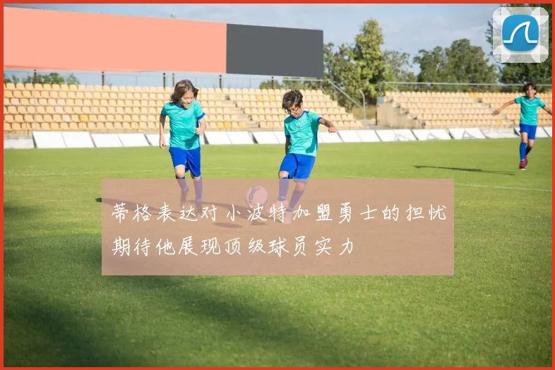 蒂格表达对小波特加盟勇士的担忧期待他展现顶级球员实力
