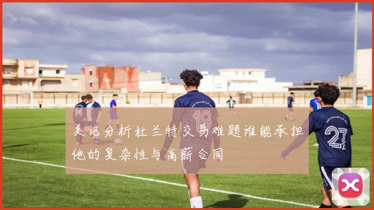 美记分析杜兰特交易难题谁能承担他的复杂性与高薪合同