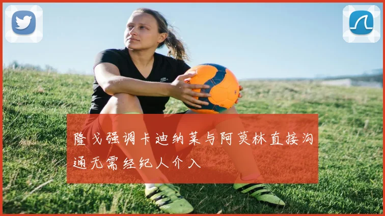 隆戈强调卡迪纳莱与阿莫林直接沟通无需经纪人介入
