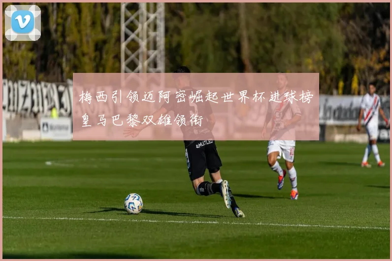 梅西引领迈阿密崛起世界杯进球榜皇马巴黎双雄领衔