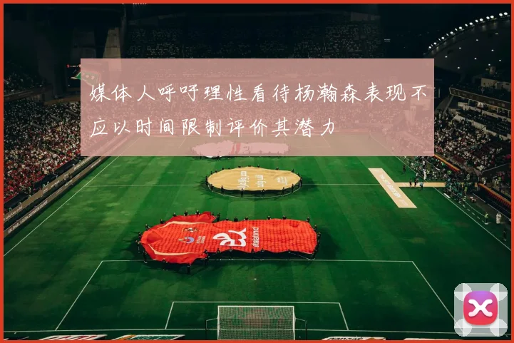 媒体人呼吁理性看待杨瀚森表现不应以时间限制评价其潜力