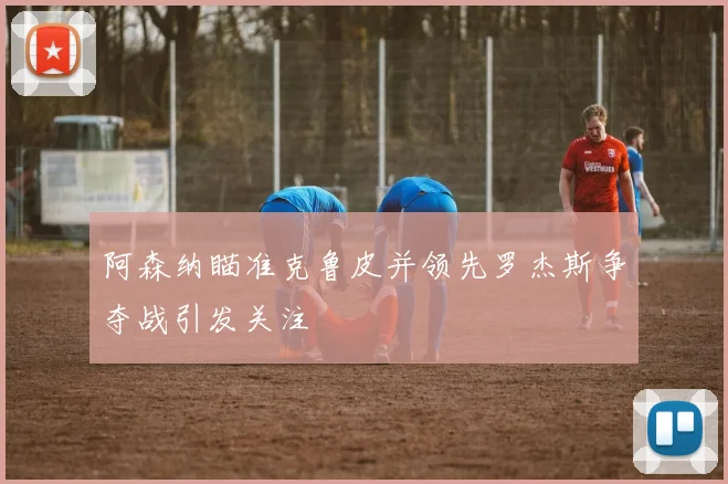 阿森纳瞄准克鲁皮并领先罗杰斯争夺战引发关注