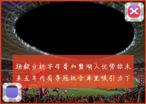 杨毅分析字母哥加盟湖人优势称未来五年内有争冠机会库里吸引力下降