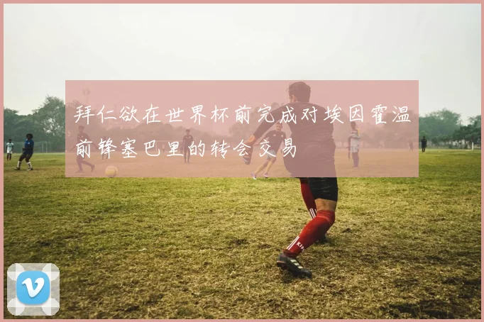 拜仁欲在世界杯前完成对埃因霍温前锋塞巴里的转会交易
