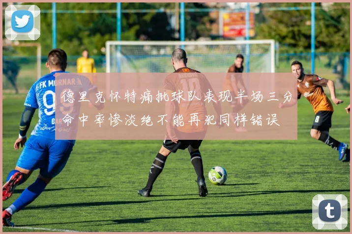德里克怀特痛批球队表现半场三分命中率惨淡绝不能再犯同样错误