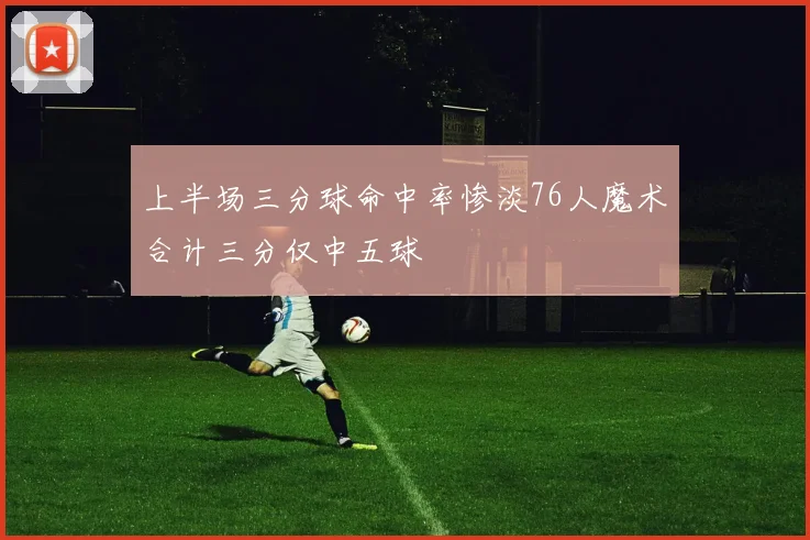 上半场三分球命中率惨淡76人魔术合计三分仅中五球