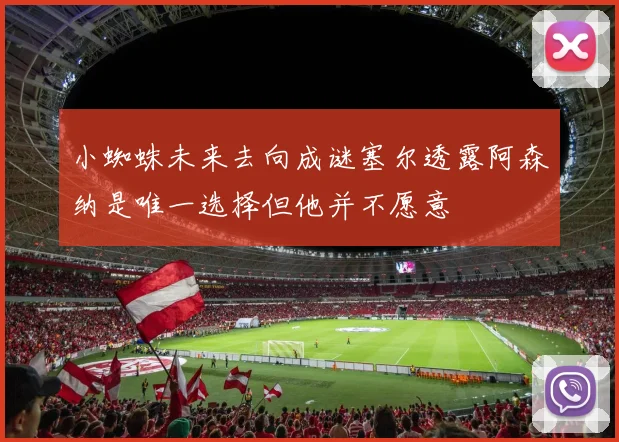 小蜘蛛未来去向成谜塞尔透露阿森纳是唯一选择但他并不愿意