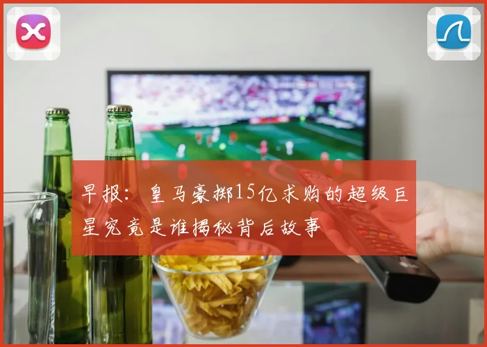 早报：皇马豪掷15亿求购的超级巨星究竟是谁揭秘背后故事