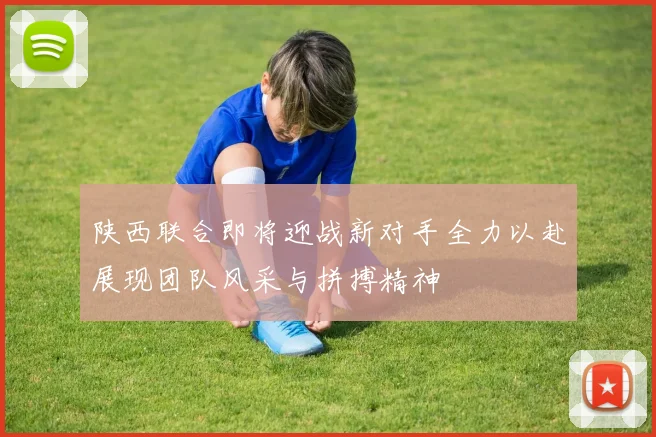 陕西联合即将迎战新对手全力以赴展现团队风采与拼搏精神