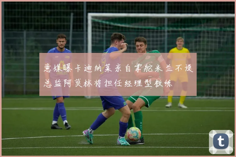 意媒曝卡迪纳莱亲自掌舵米兰不设总监阿莫林将担任经理型教练