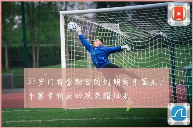 37岁门将索默合同到期离开国米三个赛季斩获四冠荣耀归来