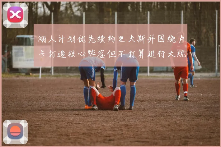 湖人计划优先续约里夫斯并围绕卢卡打造核心阵容但不打算进行大规模重建