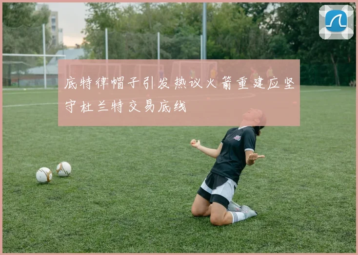 底特律帽子引发热议火箭重建应坚守杜兰特交易底线