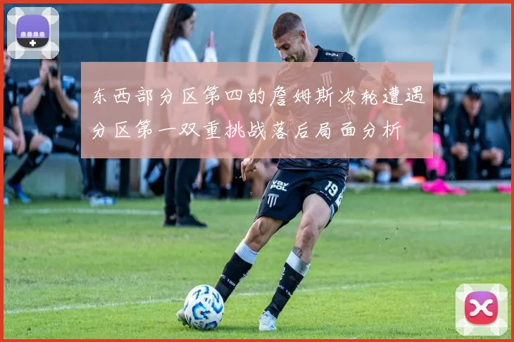 东西部分区第四的詹姆斯次轮遭遇分区第一双重挑战落后局面分析