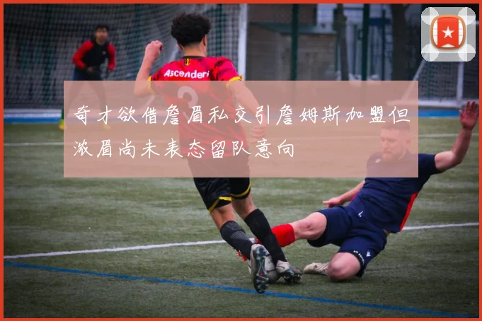 奇才欲借詹眉私交引詹姆斯加盟但浓眉尚未表态留队意向
